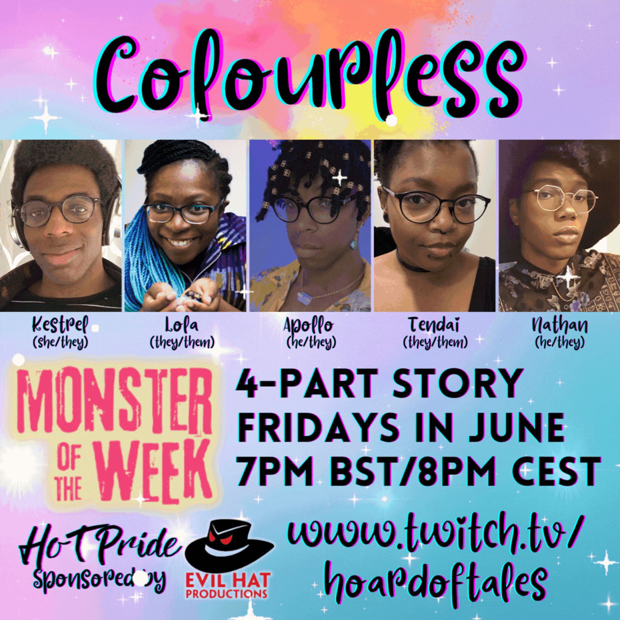 Pastel rainbow swirl and sparkle background

Colourless
Photos of Kestrel (she/they), Lola (they/them), Apollo (he/they), Tendai (they/them), Nathan (he/they)

Monster of the Week
4-part story
Fridays in June 
7pm BST/8pm CEST
HoT Pride sponsored by Evil Hat Productions
Twitch.tv/hoardoftales