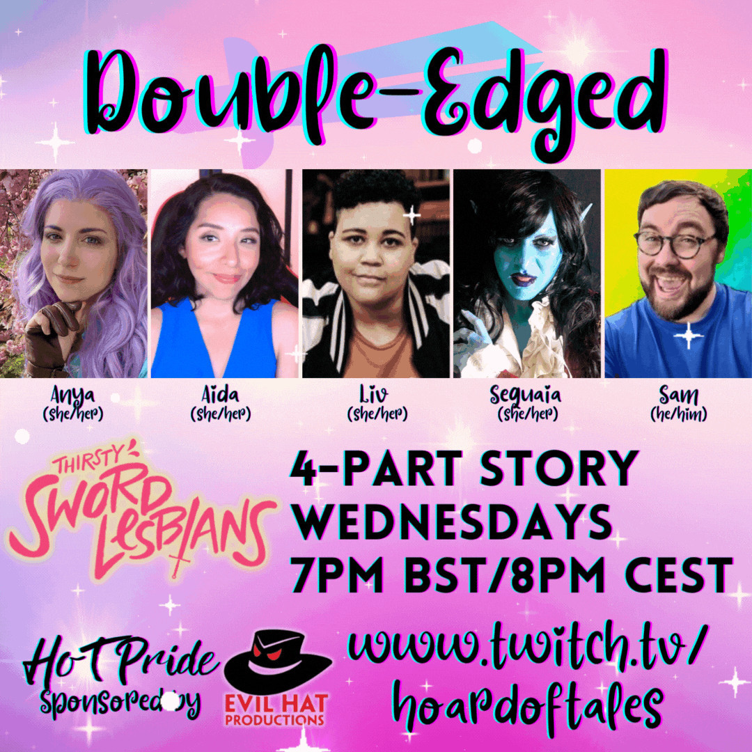 Pastel rainbow swirl and sparkle background

Double-Edged
Photos of Anya (she/her), Aida (she/her), Liv (she/her), Sequaia (she/her), Sam (he/him)

Thirsty Sword Lesbians
4-part story
Wednesdays in June 
7pm BST/8pm CEST
HoT Pride sponsored by Evil Hat Productions
Twitch.tv/hoardoftales