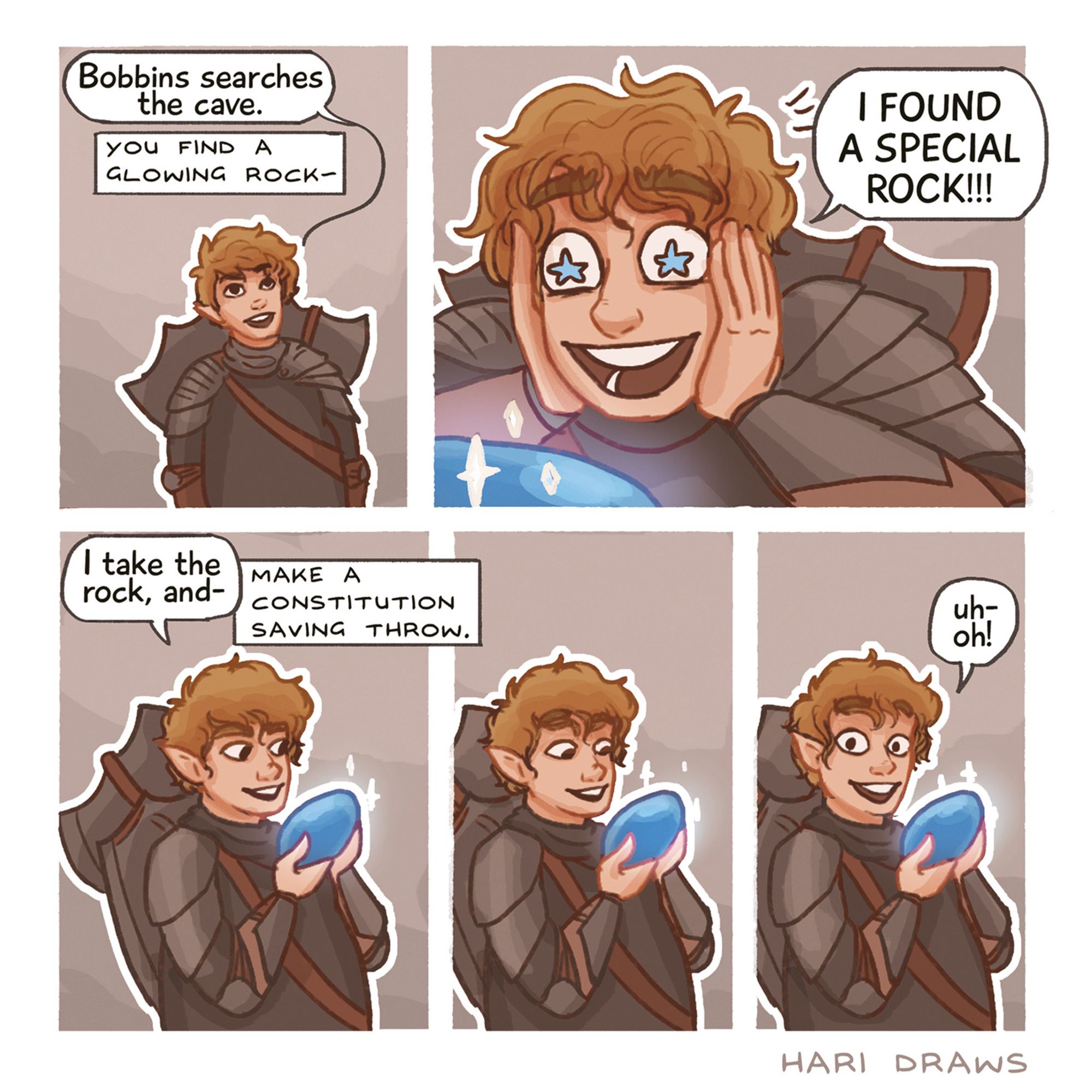 a comic of my friend's dnd character Bobbins, a goofy little halfling in armour, white with blond hair.
Bobbins: Bobbins searches the cave. [DM: you find a glowing rock]
Bobbins: (DELIGHTED) I FOUND A SPECIAL ROCK!!!
Bobbins: (already holding the blue shiny rock) I take the rock, and-- [DM: make a constitution saving throw].
Bobbins stares at the rock, frozen, still smiling.
Bobbins: (still smilng but looks to the reader, wide eyed) uh oh!