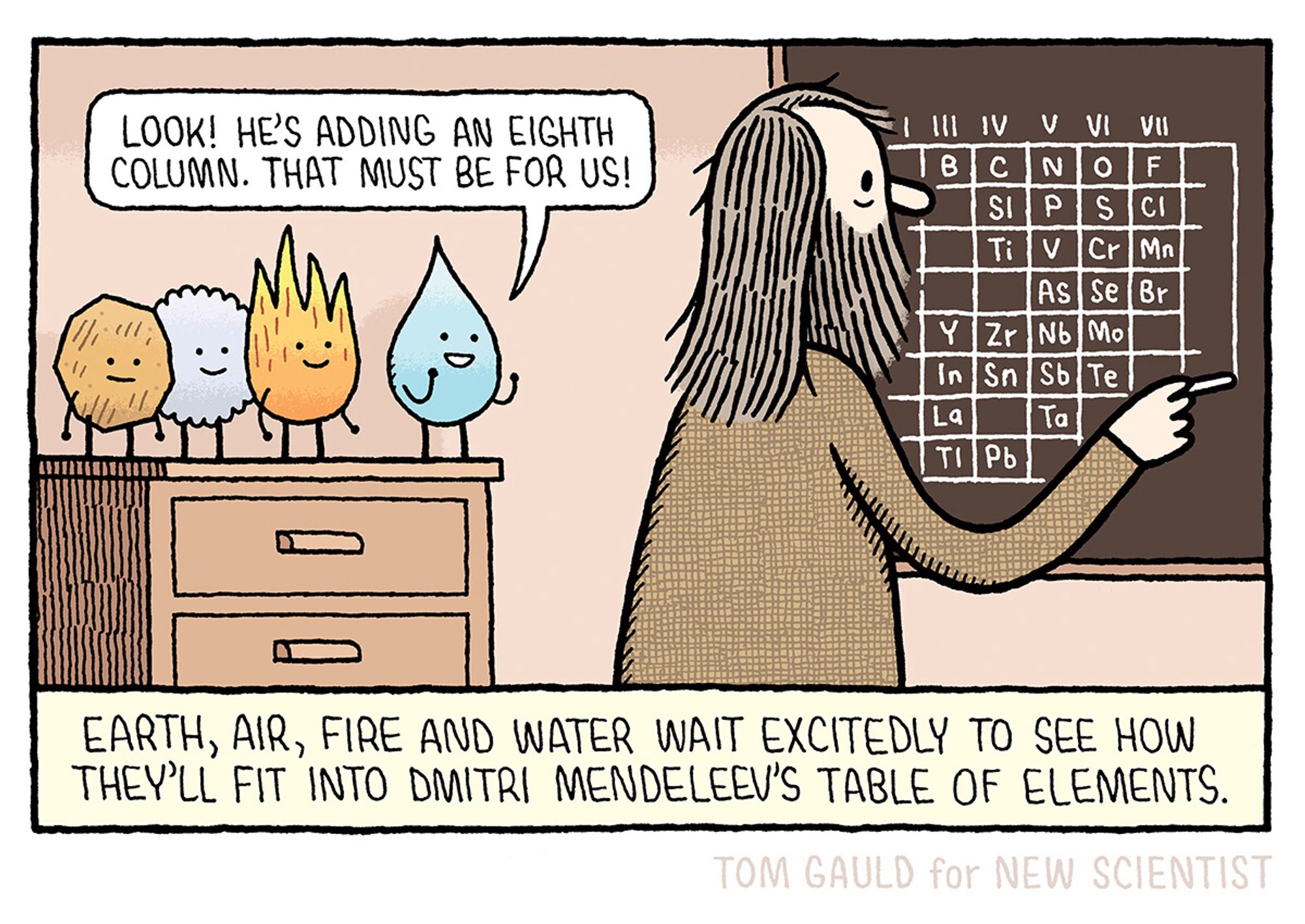 Caption: Earth, Air, Fire and Water wait excitedly to see how they'll fit into Dmitri Mendeleev's table of elements

Image: Dmitri is drawing the table on a chalkboard. Behind him, the four classical elements watch happily. Water says "Look! He's adding a eighth column. That must be for us!".