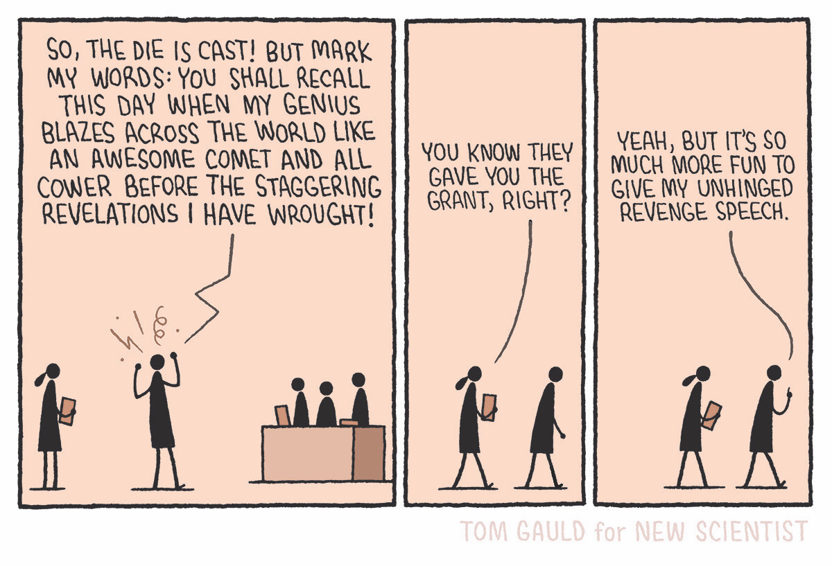 Panel one:
A scientist and assistant stand before a panel of three people sitting at a desk. The scientist shouts:

"So, the die is cast! But mark my words: you shall recall this day when my genius blazes across the world like an awesome comet and all cower before the staggering revelations I have wrought!"

Panel two:
The two leave, the assistant says
"You know they gave you the grant, right?"

Panel three:
The scientist replies
"Yeah, but it's so much more fun to give my unhinged revenge speech."