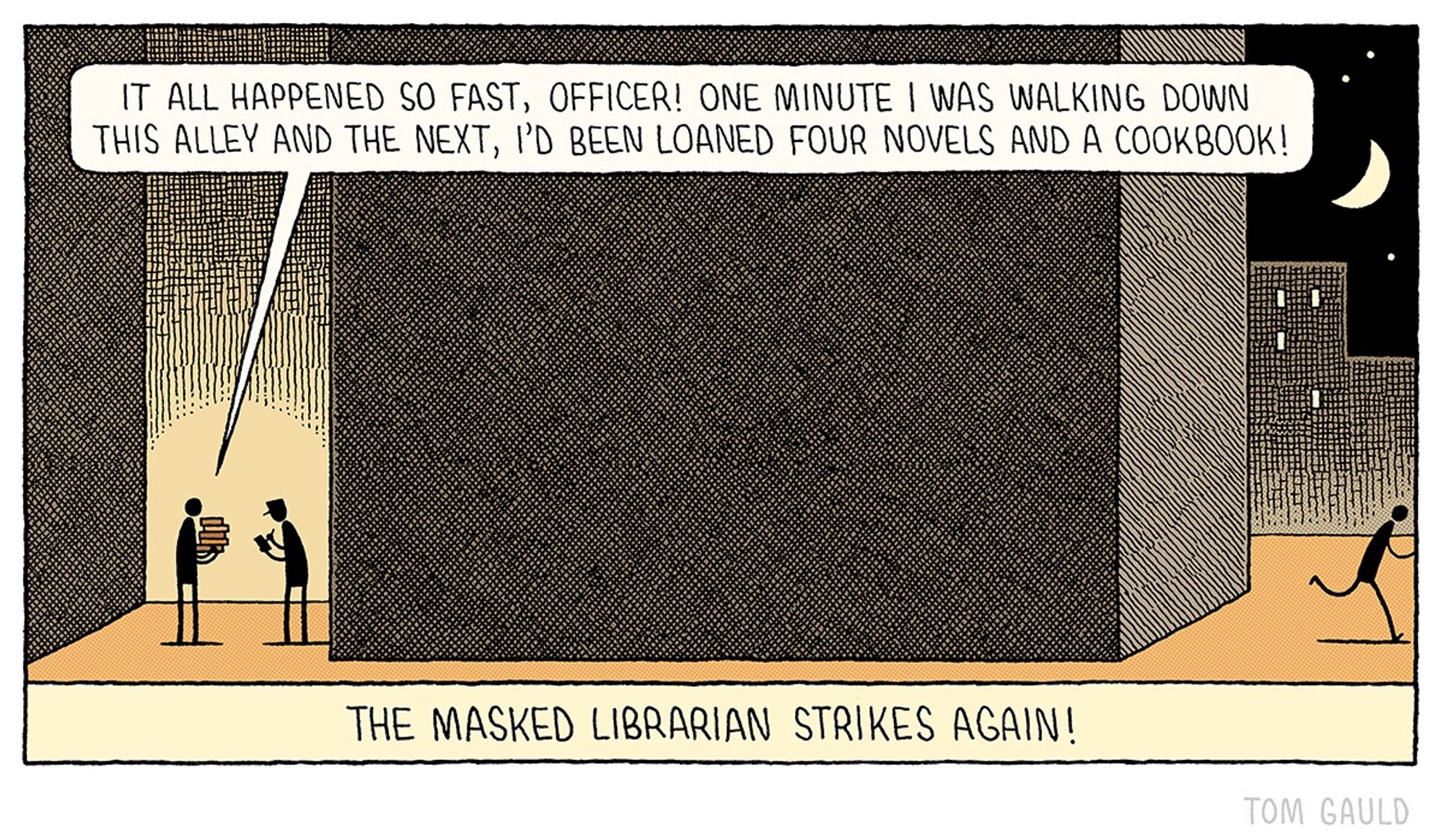 A figure stands in a dark alley holding a pile of books talking to a police officer who is making notes in a small book. “It all happened so fast, officer! One minute I was walking down this alley and the next, I'd been loaned four novels and a cookbook!”
Caption: The Masked Librarian strikes again!