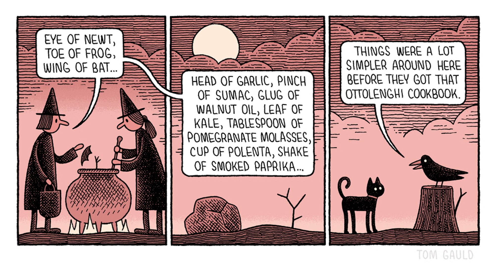 Panel 1:
A blasted moor. Night. Two witches stand by a cauldron. One stirs. one adds ingredients and chants:
"Eye of newt, toe of frog, wing of bat..."

Panel 2
She continues: "Head of garlic, pinch of sumac, glug of walnut oil, leaf of kale, tablespoon of pomegranate molasses, cup of polenta, shake of smoked paprika..."

Panel 3
The witches' pet raven  says to their cat: "Things were a lot simpler around here before they got that Ottolenghi cookbook."

p.s. I know that in Shakespeare it is ‘wool of bat’ but I thought ‘wing’ was better visually.