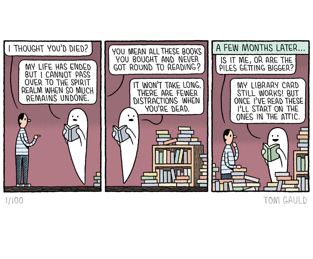 A print of a cartoon by Tom Gauld.

Panel 1: A man finds a ghost reading a book and says "I thought you’d died?". The ghost replies "My Life has ended but I cannot pass over to the spirit realm when so much remains undone."

Panel 2: The man says "You mean all those books you bought and never got around to reading?". The ghost turns to look at bookshelves piled high with books and says "It won’t take long. There are fewer distractions when you’re dead."

Panel 3:
A few months later...
The man says "Is it me, or are the piles getting bigger?" 
(there are indeed more books than previously)
"My Library card still works!" says the Ghost happily "But once I’ve read these I’ll start on the ones in the attic."
