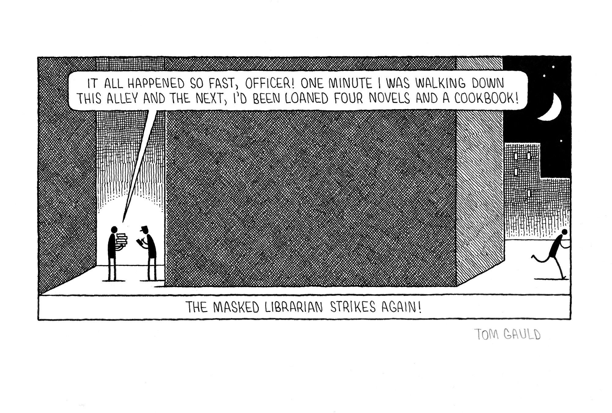 An ink drawing for a cartoon by Tom Gauld

A figure stands in a dark alley holding a pile of books talking to a police officer who is making notes in a small book. “It all happened so fast, officer! One minute I was walking down this alley and the next, I'd been loaned four novels and a cookbook!”
Caption: The Masked Librarian strikes again!