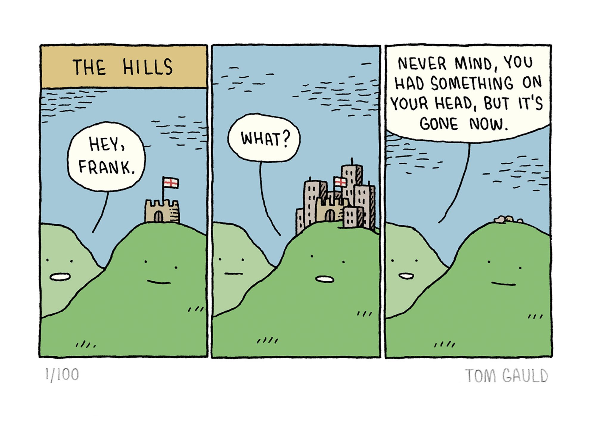 Title: The Hills

Panel one:  Two happy-looking hills. One hill says to the other (who has a castle on his head) "Hey, Frank"

Panel Two: Frank answers "What?"  (a small town has now grown up around the castle)

Panel three: The first hill says "Never mind, you had something on your head, but it's gone now". (the castle and town are gone, only some rubble remains)