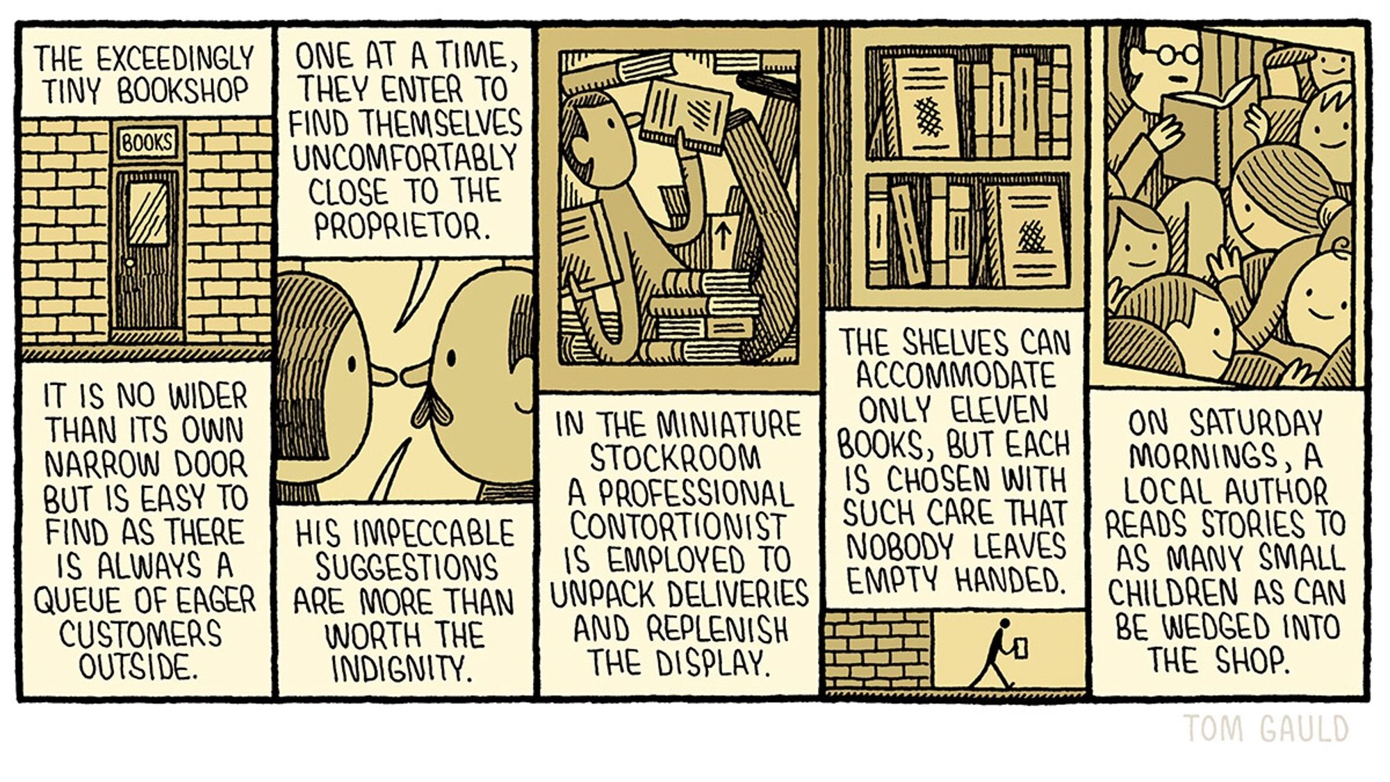 Title: The exceedingly tiny bookshop

It is no wider than its own narrow door but is easy to find as there is always a  queue of eager customers outside.

One at a time, they enter to find themselves uncomfortably close to the proprietor. His impeccable suggestions are mote than worth the indignity.

In the miniature stockroom a professional contortionist is employed to unpack deliveries and replenish the display.

The shelves can accommodate only eleven volumes, but each is chosen with such care that nobody leaves empty handed.

On Saturday mornings, a local author reads stories to as many small children as can be wedged into the shop.