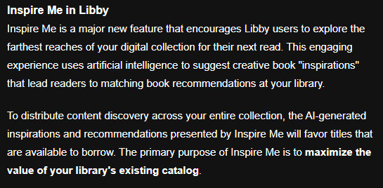 Inspire Me in Libby. Inspire Me is a major new feature that encourages Libby users to explore the farthest reaches of your digital collection for their next read. This engaging experience uses artificial intelligence to suggest creative book "inspirations" that lead readers to matching book recommendations at your library.
To distribute content discovery across your entire collection, the AI-generated inspirations and recommendations presented by Inspire Me will favor titles that are available to borrow. The primary purpose of Inspire Me is to maximize the value of your library's existing catalog.