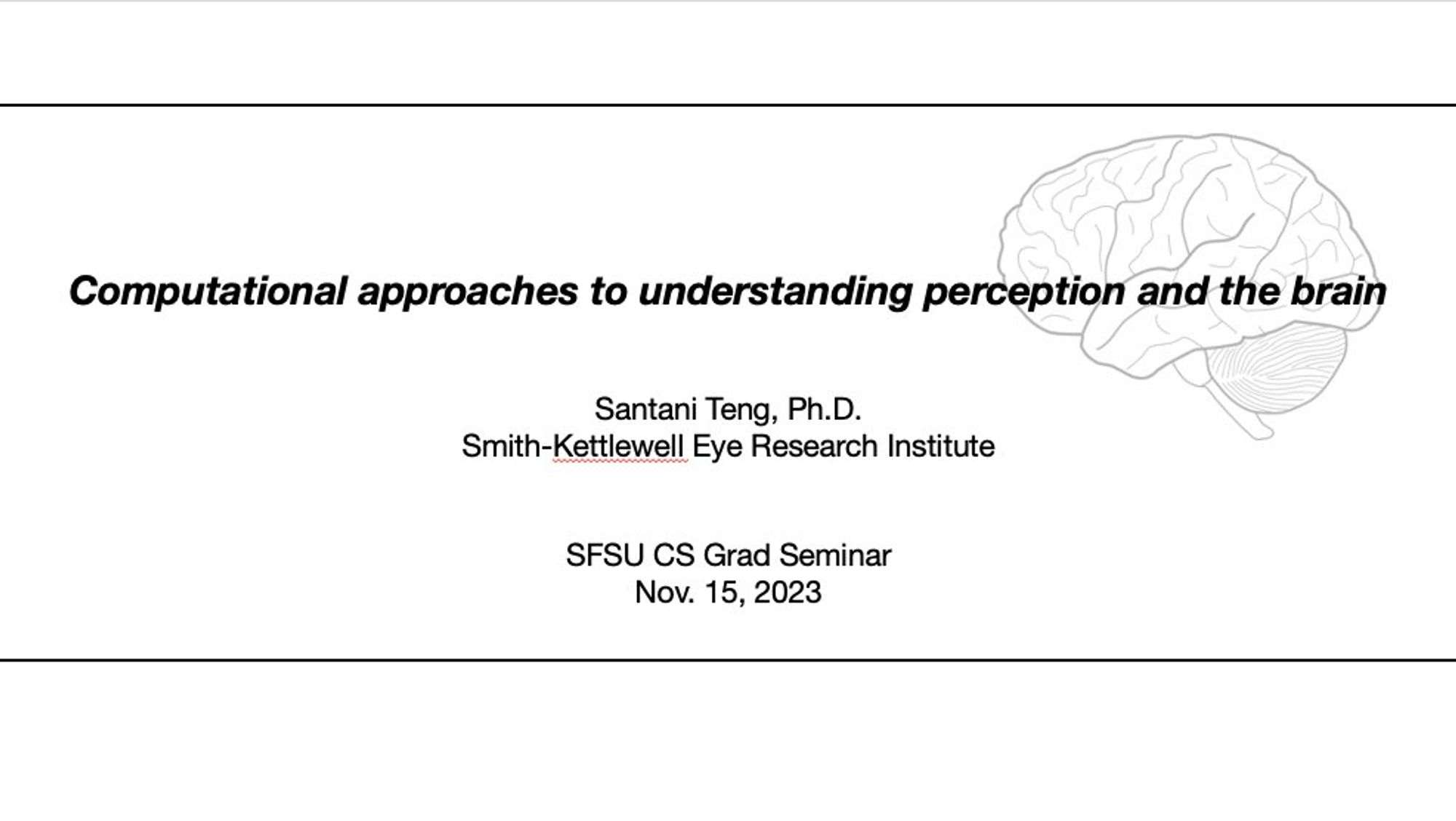 Minimalist title slide for a talk titled "Computational approaches to understanding perception and the brain," by Santani Teng from Smith-Kettlewell Eye Research Institute, for the SFSU Computer Science Graduate Seminar on Nov. 15, 2023. The black text is on a plain white background except for two horizontal lines near the top and bottom, and a light gray background diagram of a human brain on the right half of the image.