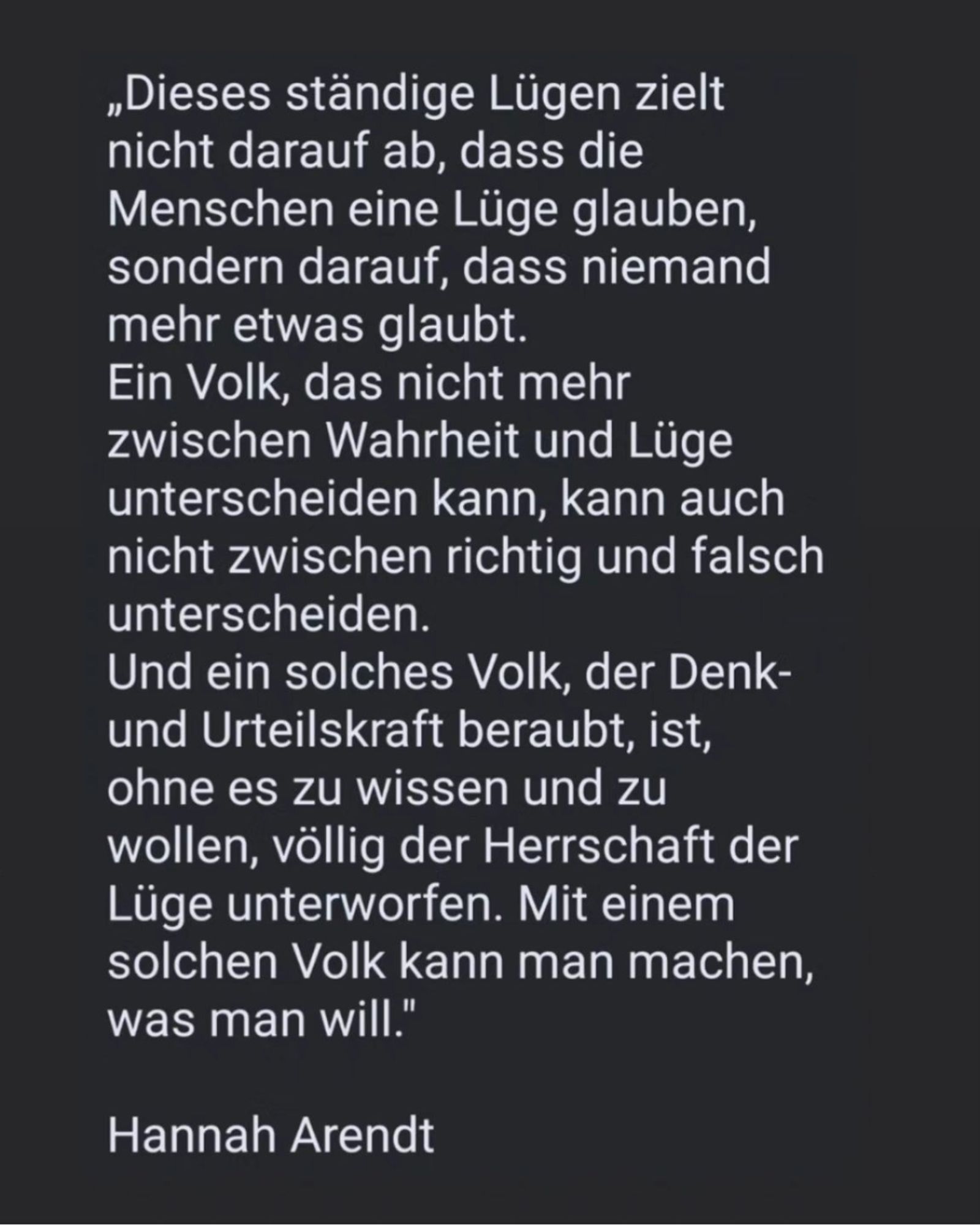 „Dieses ständige Lügen zielt nicht darauf ab, dass die Menschen eine Lüge glauben, sondern darauf, dass niemand mehr etwas glaubt. Ein Volk, das nicht mehr zwischen Wahrheit und Lüge unterscheiden kann, kann auch nicht zwischen richtig und falsch unterscheiden.

Und ein solches Volk, der Denk- und Urteilskraft beraubt, ist, ohne es zu wissen und zu wollen, völlig der Herrschaft der Lüge unterworfen. Mit einem solchen Volk kann man machen, was man will."

Hannah Arendt