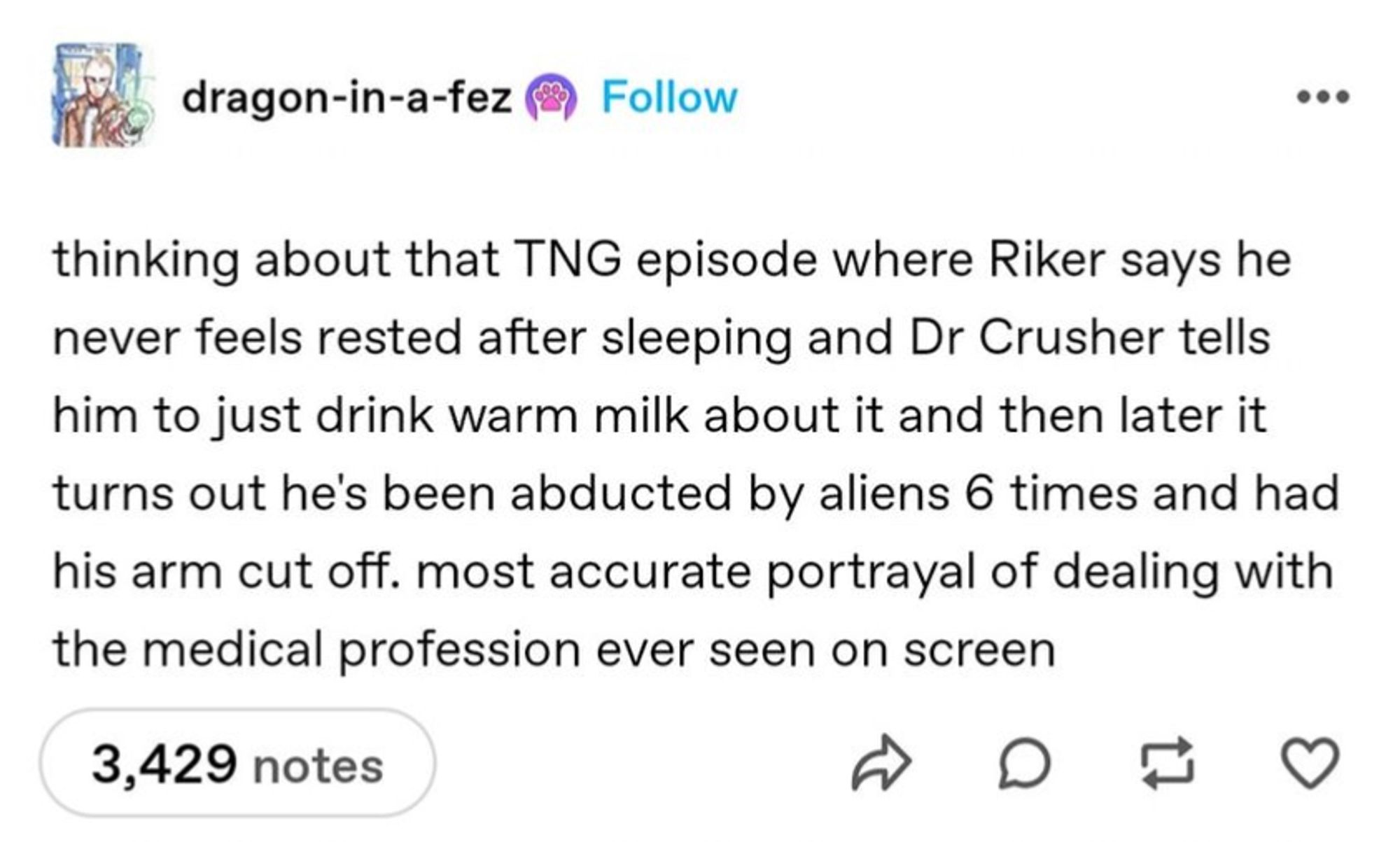 Tumblr screenshot from account dragon-in-a-fez:

thinking about that TNG episode where Riker says he never feels rested after sleeping and Dr Crusher tells him to just drink warm milk about it and then later it turns out he's been abducted by aliens 6 times and had his arm cut off. most accurate portrayal of dealing with the medical profession ever seen on screen