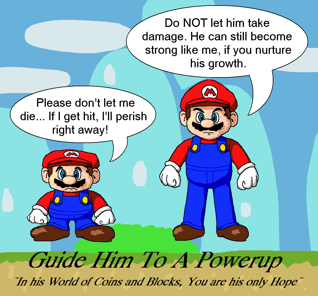 Small Mario: "Please don't let me die... If I get hit, I'll perish right away!"
Super Mario: "Do NOT let him take damage. He can still become strong like me, if you nurture his growth."
Caption: Guide Him To A Powerup ~In his World of Coins and Blocks, You are his only Hope~