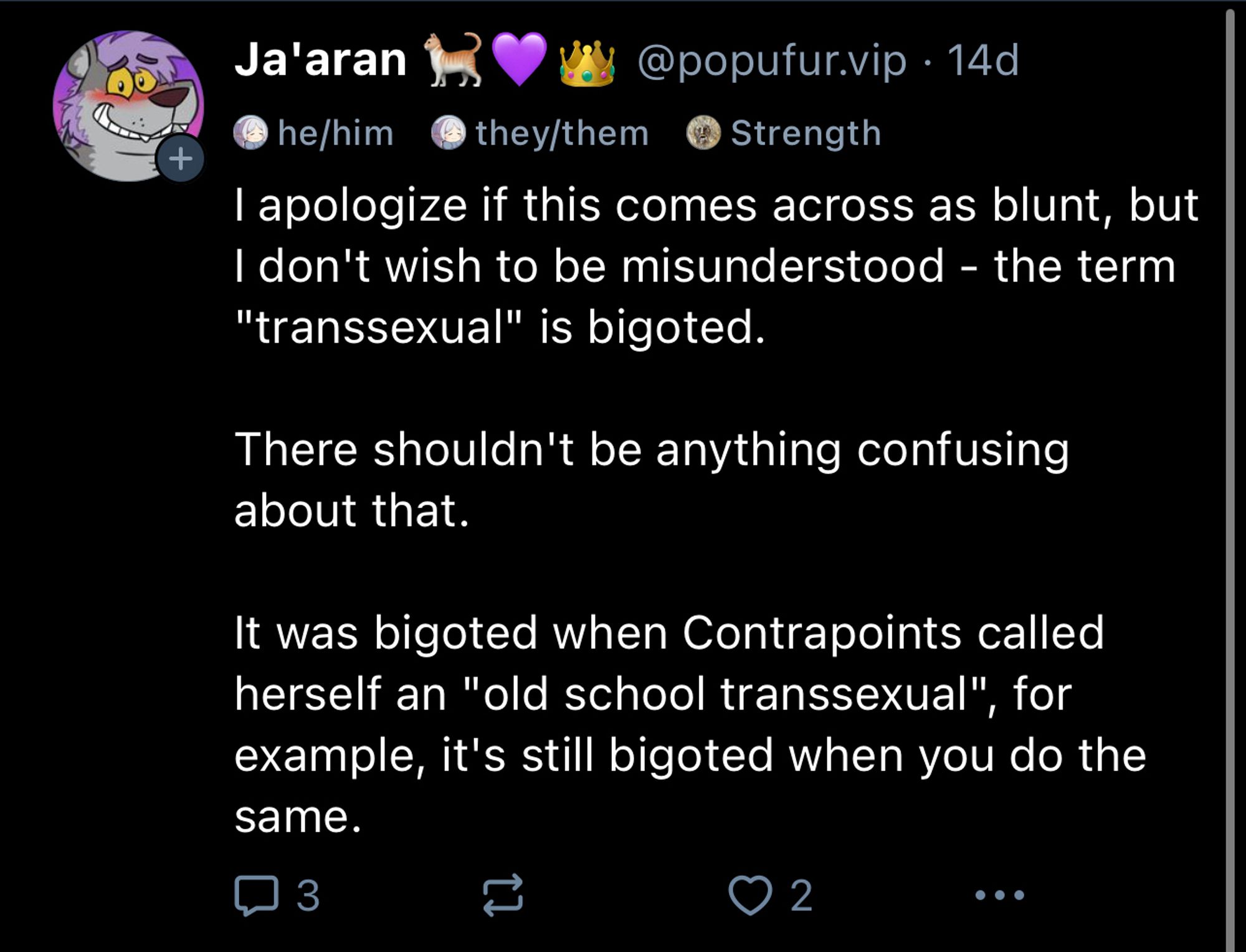 I apologize if this comes across as blunt, but I don't wish to be misunderstood - the term
"transsexual" is bigoted.

There shouldn't be anything confusing about that.

It was bigoted when Contrapoints called herself an "old school transsexual", for example, it's still bigoted when you do the same.