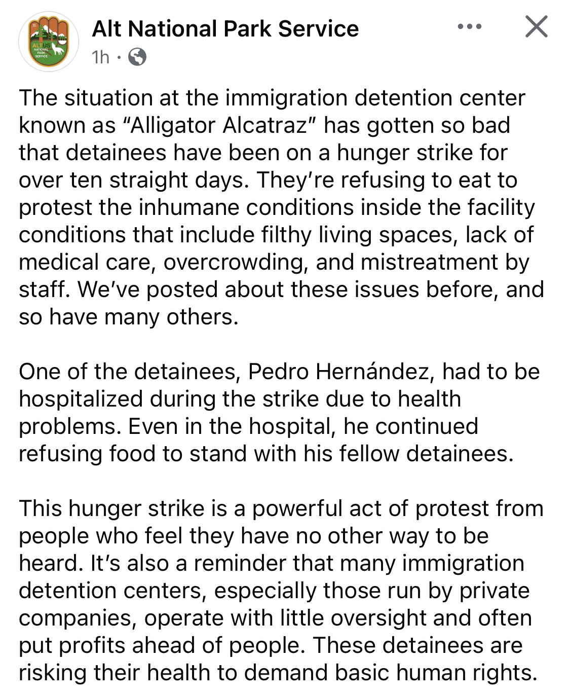 Alt National Park Service

The situation at the immigration detention center known as "Alligator Alcatraz" has gotten so bad that detainees have been on a hunger strike for over ten straight days. They're refusing to eat to protest the inhumane conditions inside the facility conditions that include filthy living spaces, lack of medical care, overcrowding, and mistreatment by staff. We've posted about these issues before, and so have many others.
One of the detainees, Pedro Hernández, had to be hospitalized during the strike due to health problems. Even in the hospital, he continued refusing food to stand with his fellow detainees.
This hunger strike is a powerful act of protest from people who feel they have no other way to be heard. It's also a reminder that many immigration detention centers, especially those run by private companies, operate with little oversight and often put profits ahead of people. These detainees are risking their health to demand basic human rights.