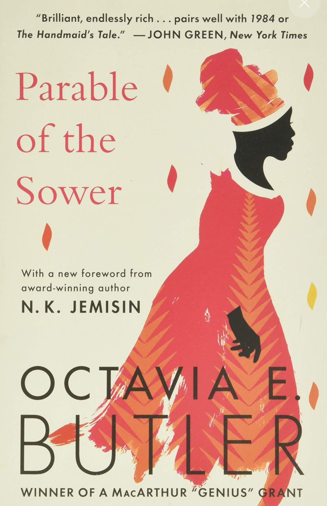 "Brilliant, endlessly rich ... pairs well with 1984 or The Handmaid's Tale." - JOHN GREEN, New York Times

Parable of the
Sower

With a new foreword from award-winning author
N. K. JEMISIN

OCTAVIA E BUTLER
WINNER OF A MACARTHUR "GENIUS" GRANT