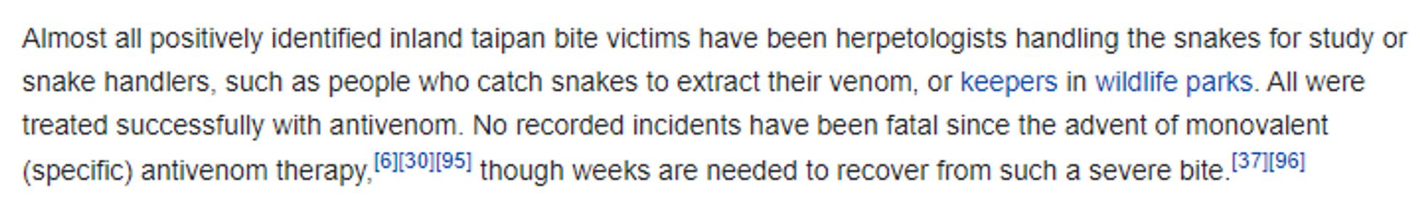 Screenshot from the Wikipedia article on "Inland taipan", section "Snakebite victims".

"Almost all positively identified inland taipan bite victims have been herpetologists handling the snakes for study or snake handlers, such as people who catch snakes to extract their venom, or keepers in wildlife parks. All were treated successfully with antivenom. No recorded incidents have been fatal since the advent of monovalent (specific) antivenom therapy, though weeks are needed to recover from such a severe bite."