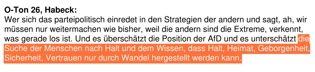 aus einem swr2 Sendetranskript von 2019:"O-Ton 26, Habeck:
Wer sich das parteipolitisch einredet in den Strategien der andern und sagt, ah, wir
müssen nur weitermachen wie bisher, weil die andern sind die Extreme, verkennt,
was gerade los ist. Und es überschätzt die Position der AfD und es unterschätzt die
Suche der Menschen nach Halt und dem Wissen, dass Halt, Heimat, Geborgenheit,
Sicherheit, Vertrauen nur durch Wandel hergestellt werden kann."
Die Worte "die
Suche der Menschen nach Halt und dem Wissen, dass Halt, Heimat, Geborgenheit,
Sicherheit, Vertrauen nur durch Wandel hergestellt werden kann." sind von mir orange hervorgehoben.