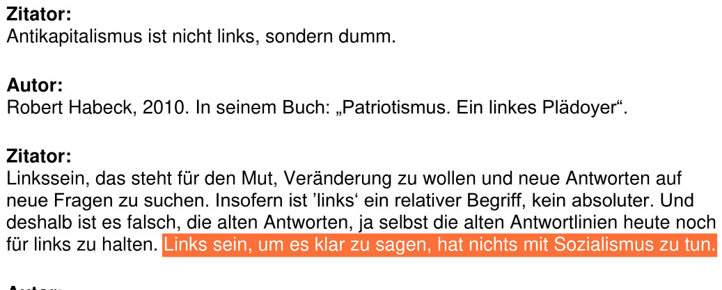 aus einem swr2 Sendetranskript von 2019:"Zitator:
Antikapitalismus ist nicht links, sondern dumm.
Autor:
Robert Habeck, 2010. In seinem Buch: „Patriotismus. Ein linkes Plädoyer“.
Zitator:
Linkssein, das steht für den Mut, Veränderung zu wollen und neue Antworten auf
neue Fragen zu suchen. Insofern ist ’links‘ ein relativer Begriff, kein absoluter. Und
deshalb ist es falsch, die alten Antworten, ja selbst die alten Antwortlinien heute noch
für links zu halten. Links sein, um es klar zu sagen, hat nichts mit Sozialismus zu tun."
Der letzte Satz ist von mir in orange hervorgehoben.