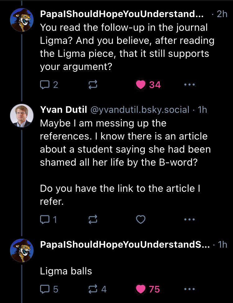 Agentrees replying to same thread so screenshot 5 - You read the follow-up in the journal Ligma? And you believe, after reading the Ligma piece, that it still supports your argument?
Yvan replies: Maybe I am messing up the references. I know there is an article about a student saying she had been shamed all her life by the B-word?

Do you have the link to the article I refer.

Agentrees says Ligma Balls