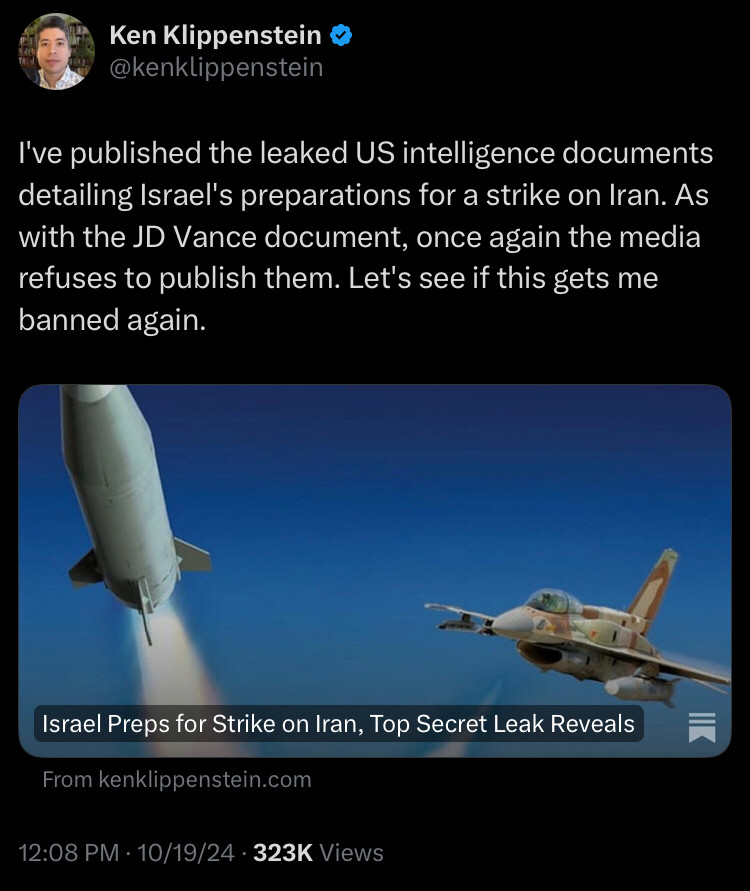 Ken Klippenstein post I've published the leaked US intelligence documents detailing Israel's preparations for a strike on Iran. As with the JD Vance document, once again the media refuses to publish them. Let's see if this gets me banned again.