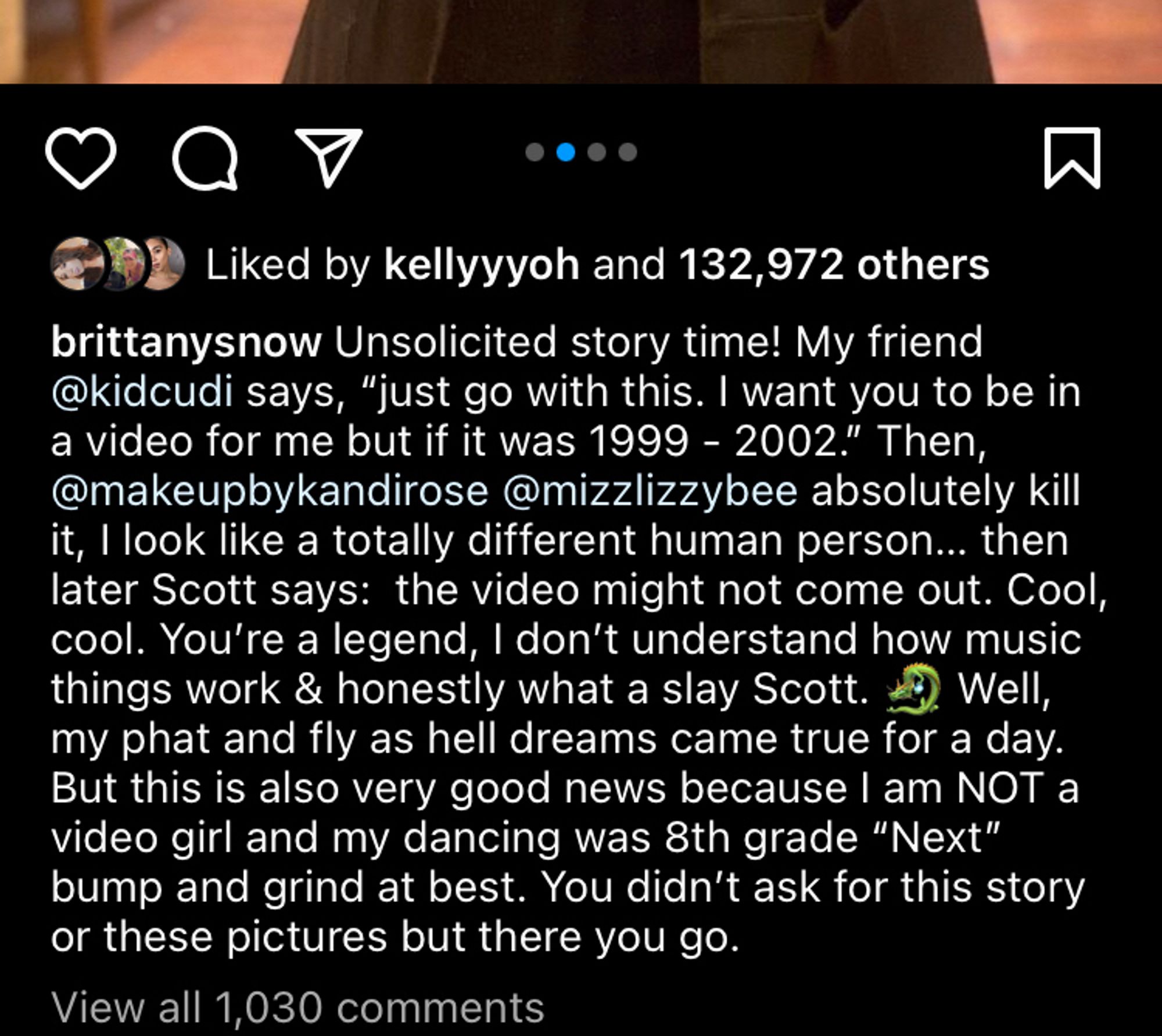 Instagram screenshot brittanysnow Unsolicited story time! My friend @kidcudi says,'
"just go with this. I want you to be in
a video for me but if it was 1999 - 2002." Then, @makeupbykandirose @mizzlizzybee absolutely kill it, I look like a totally different human person... then later Scott says: the video might not come out. Cool, cool. You're a legend, I don't understand how music things work & honestly what a slay Scott. *3) Well, my phat and fly as hell dreams came true for a day.
But this is also very good news because I am NOT a video girl and my dancing was 8th grade "Next" bump and grind at best. You didn't ask for this story or these pictures but there you go.