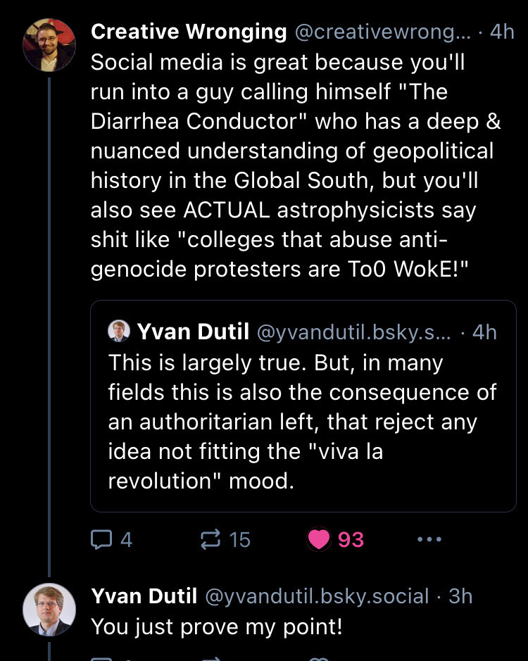 Screenshot of the thread quoted above between Creative Wrongdoing and Yvan Dutil 1 of 4 Social media is great because you'll run into a guy calling himself "The Diarrhea Conductor" who has a deep & nuanced understanding of geopolitical history in the Global South, but you'll also see ACTUAL astrophysicists say shit like "colleges that abuse anti-genocide protesters are To0 WokE!"
Quoting Yvan: This is largely true. But, in many fields this is also the consequence of an authoritarian left, that reject any idea not fitting the "viva la revolution" mood.