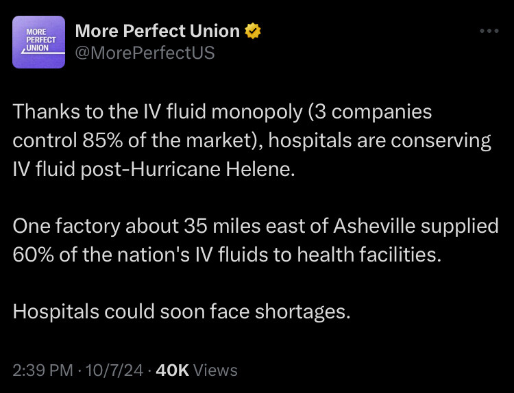 More perfect union post Thanks to the IV fluid monopoly (3 companies control 85% of the market), hospitals are conserving IV fluid post-Hurricane Helene.

One factory about 35 miles east of Asheville supplied 60% of the nation's IV fluids to health facilities.

Hospitals could soon face shortages.