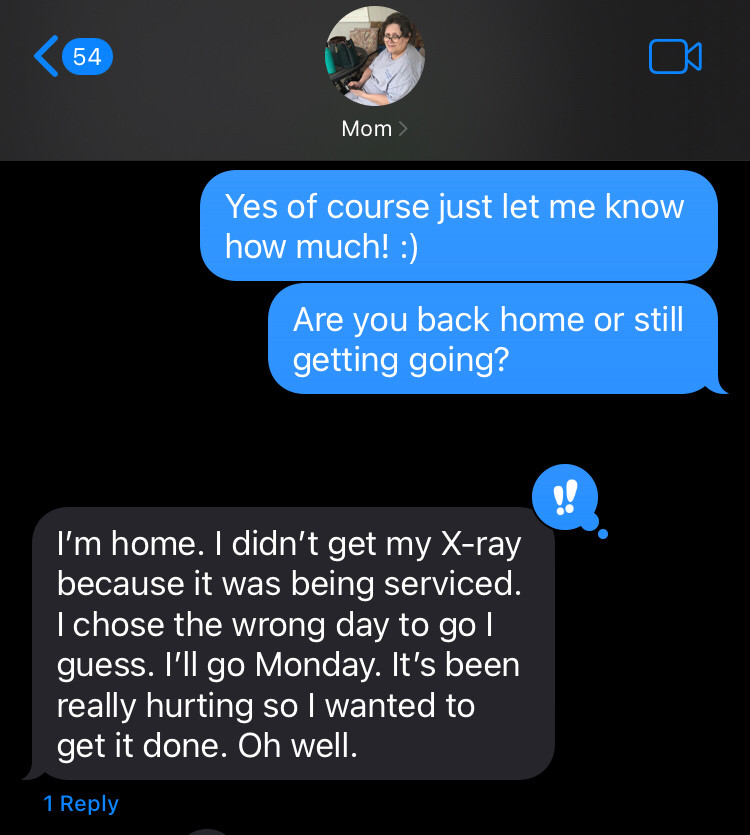 Text convo with my mom telling her to let me know how negative she is and she replied I’m home. I didn’t get my X-ray because it was being serviced. I chose the wrong day to go I guess. I’ll go Monday. It’s been really hurting so I wanted to get it done. Oh well.