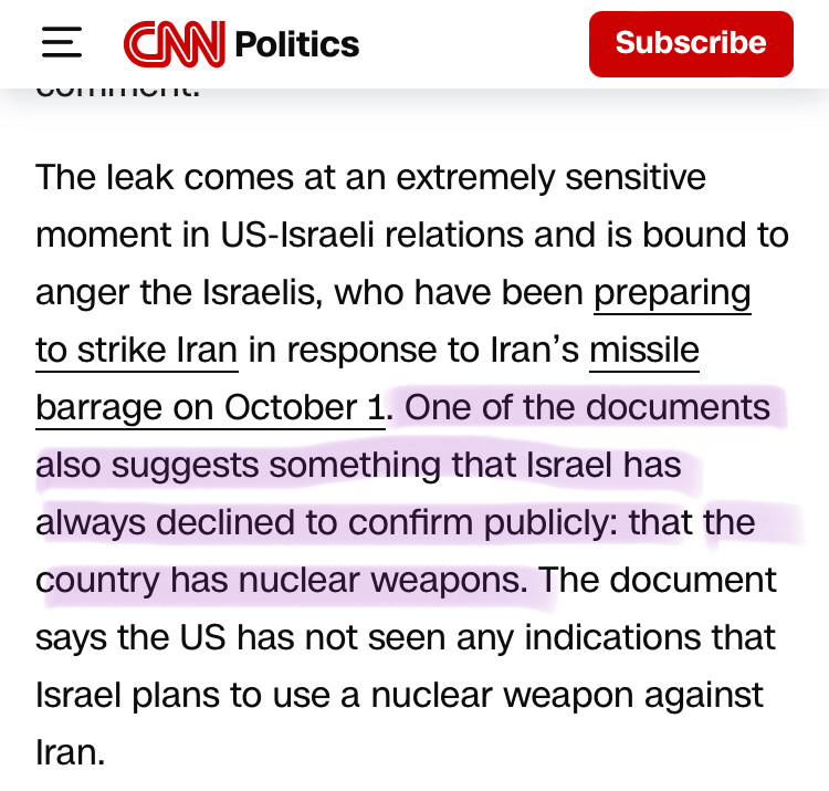 Snippet of cnn article The leak comes at an extremely sensitive moment in US-Israeli relations and is bound to anger the Israelis, who have been preparing to strike Iran in response to Iran’s missile barrage on October 1. One of the documents also suggests something that Israel has always declined to confirm publicly: that the country has nuclear weapons. The document says the US has not seen any indications that Israel plans to use a nuclear weapon against Iran.