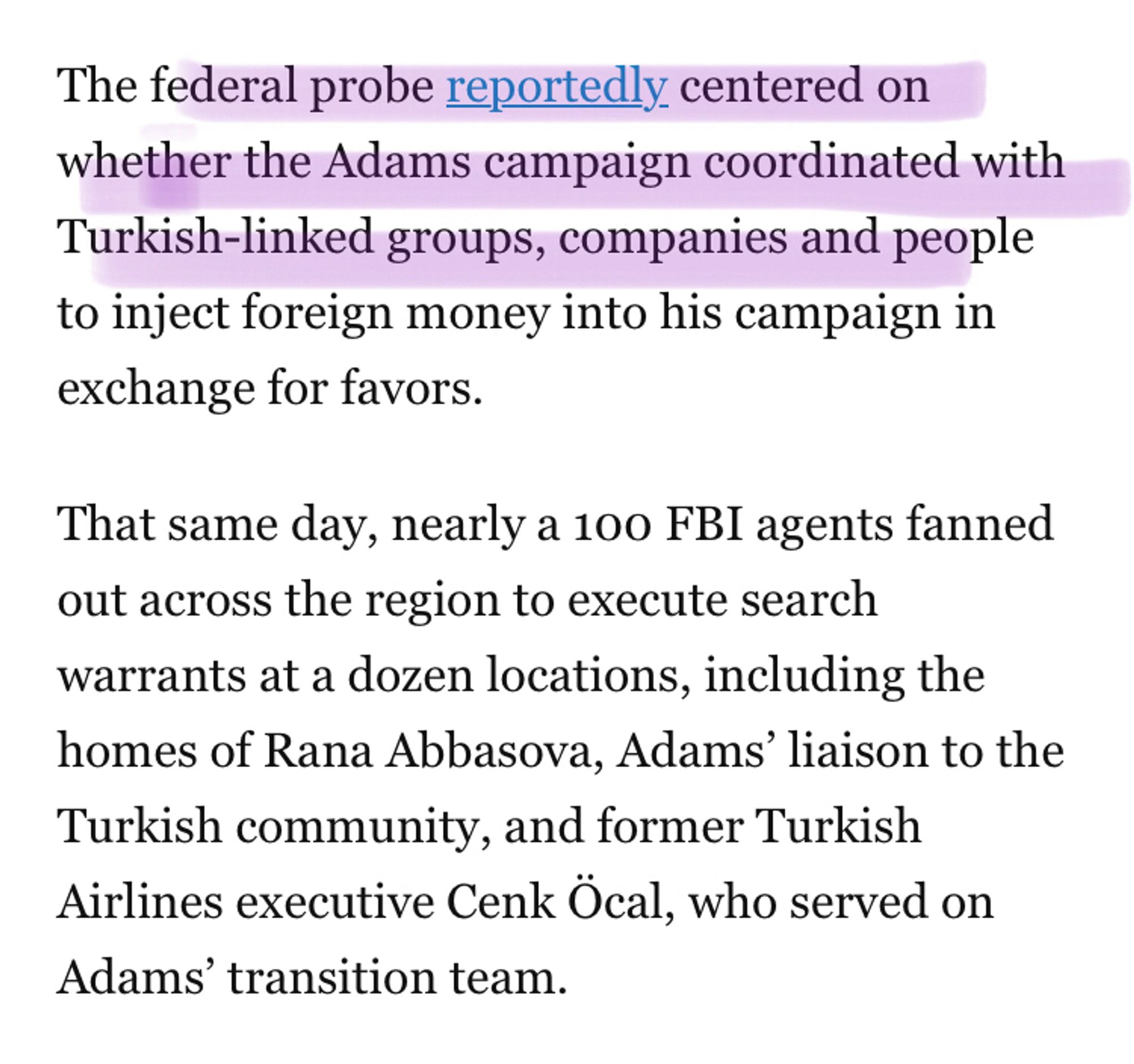 The federal probe reportedly centered on whether the Adams campaign coordinated with Turkish-linked groups, companies and people to inject foreign money into his campaign in exchange for favors. 

That same day, nearly a 100 FBI agents fanned out across the region to execute search warrants at a dozen locations, including the homes of Rana Abbasova, Adams’ liaison to the Turkish community, and former Turkish Airlines executive Cenk Öcal, who served on Adams’ transition team.