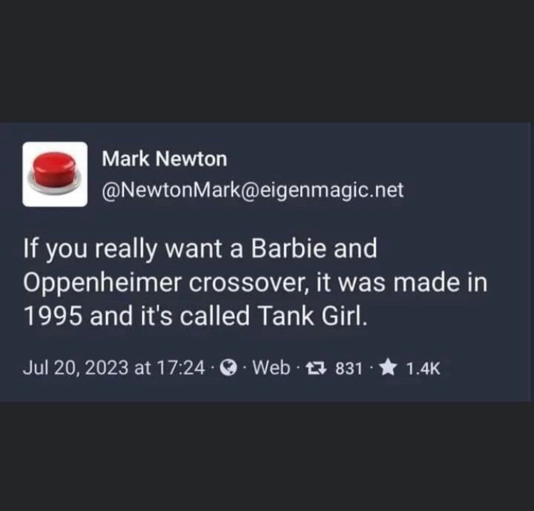 Mark Newton
@NewtonMark@eigenmagic.net
If you really want a Barbie and Oppenheimer crossover, it was made in 1995 and it's called Tank Girl.
Jul 20, 2023 at 17:24 • 0 • Web • 17 831 • * 1.4K