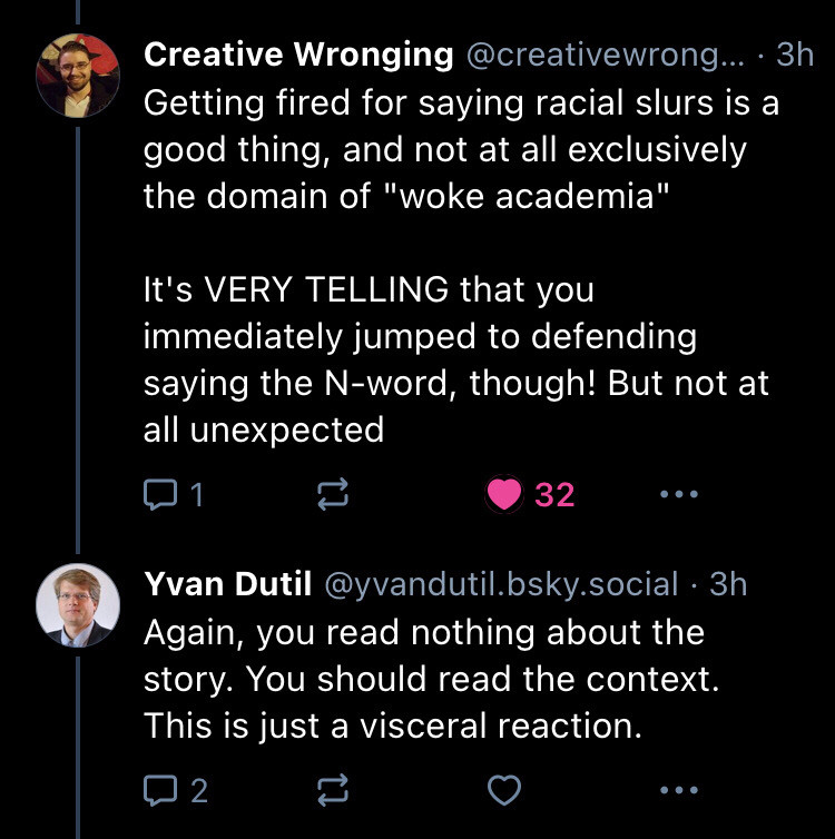 3 of 4 - Creative Wrongdoing replies - Getting fired for saying racial slurs is a good thing, and not at all exclusively the domain of "woke academia"

It's VERY TELLING that you immediately jumped to defending saying the N-word, though! But not at all unexpected

Yvan says Again, you read nothing about the story. You should read the context. This is just a visceral reaction.