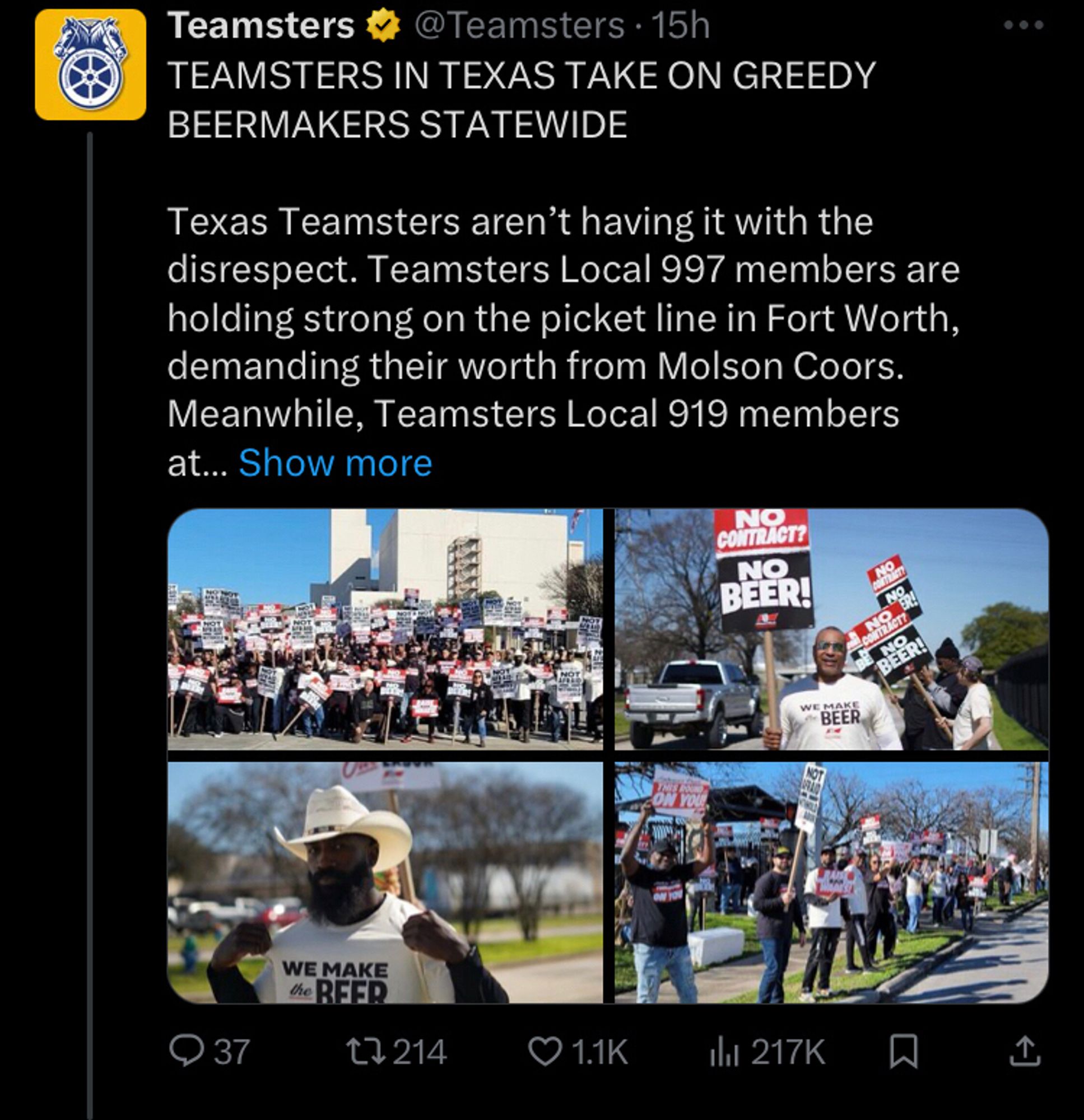 Teamsters tweet with four photos of the picket line TEAMSTERS IN TEXAS TAKE ON GREEDY BEERMAKERS STATEWIDE

Texas Teamsters aren’t having it with the disrespect. Teamsters Local 997 members are holding strong on the picket line in Fort Worth, demanding their worth from Molson Coors. Meanwhile, Teamsters Local 919 members at Anheuser-Busch rallied and practice picketed just 260 miles down the road, in Houston, this week. 
 
Anheuser-Busch has 8 days to get off its ass on this contract or this company will only have itself to blame when 5,000 Teamsters walk.

#DontMessWithTexas #Teamsters #NoContractNoBeer