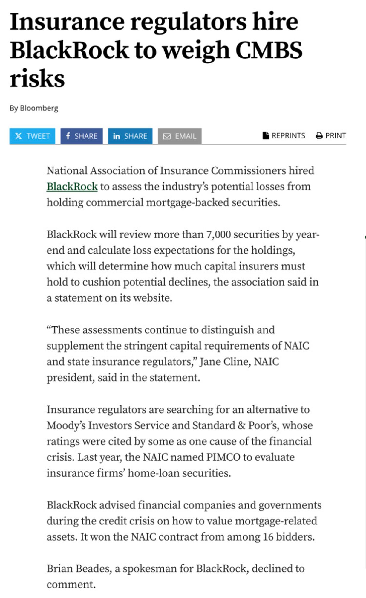 Article screenshot Insurance regulators hire BlackRock to weigh CMBS risks
By Bloomberg

National Association of Insurance Commissioners hired BlackRock to assess the industry’s potential losses from holding commercial mortgage-backed securities.
BlackRock will review more than 7,000 securities by year-end and calculate loss expectations for the holdings, which will determine how much capital insurers must hold to cushion potential declines, the association said in a statement on its website.
“These assessments continue to distinguish and supplement the stringent capital requirements of NAIC and state insurance regulators,” Jane Cline, NAIC president, said in the statement.
Insurance regulators are searching for an alternative to Moody’s Investors Service and Standard & Poor’s, whose ratings were cited by some as one cause of the financial crisis. Last year, the NAIC named PIMCO to evaluate insurance firms’ home-loan securities.
BlackRock advised financial companies and governments dur