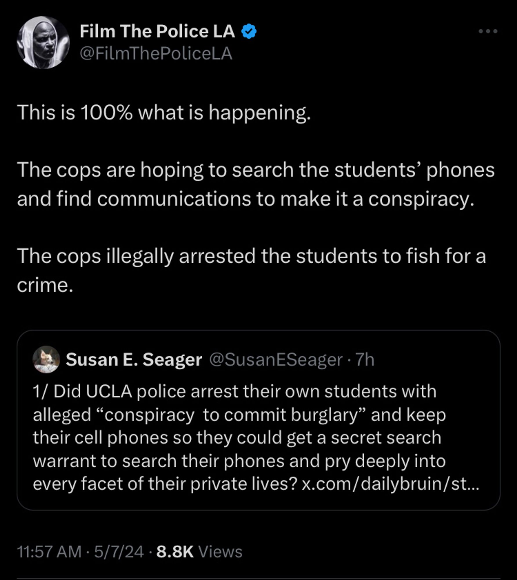 FilmthepoliceLA tweet This is 100% what is happening. 

The cops are hoping to search the students’ phones and find communications to make it a conspiracy. 

The cops illegally arrested the students to fish for a crime.

Quoting susanEseager tweet:

1/ Did UCLA police arrest their own students with alleged “conspiracy  to commit burglary” and keep their cell phones so they could get a secret search warrant to search their phones and pry deeply into every facet of their private lives?