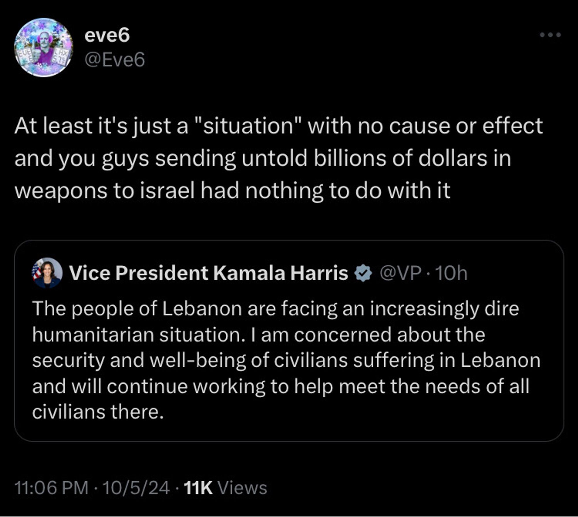 Eve 6 quote tweet At least it's just a "situation" with no cause or effect and you guys sending untold billions of dollars in weapons to israel had nothing to do with it

Kamala tweet The people of Lebanon are facing an increasingly dire humanitarian situation. I am concerned about the security and well-being of civilians suffering in Lebanon and will continue working to help meet the needs of all civilians there.

To that end, the United States will provide nearly $157 million in additional assistance to the people of Lebanon for essential needs such as food, shelter, water, protection, and sanitation to help those who have been displaced by the recent conflict. This additional support brings total U.S. assistance to Lebanon over the last year to over $385 million