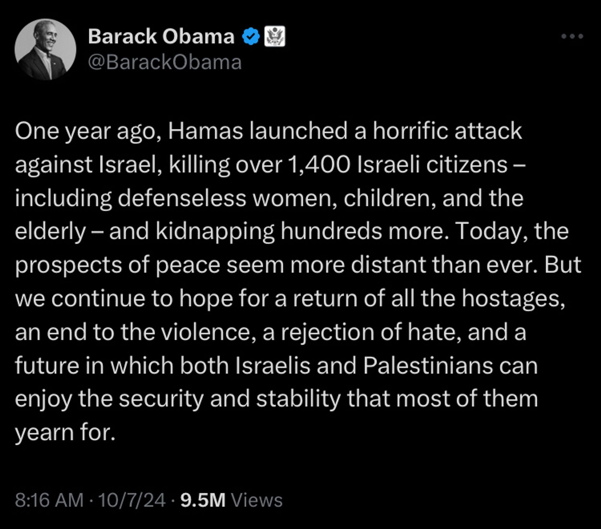 Obama tweet One year ago, Hamas launched a horrific attack against Israel, killing over 1,400 Israeli citizens – including defenseless women, children, and the elderly – and kidnapping hundreds more. Today, the prospects of peace seem more distant than ever. But we continue to hope for a return of all the hostages, an end to the violence, a rejection of hate, and a future in which both Israelis and Palestinians can enjoy the security and stability that most of them yearn for.