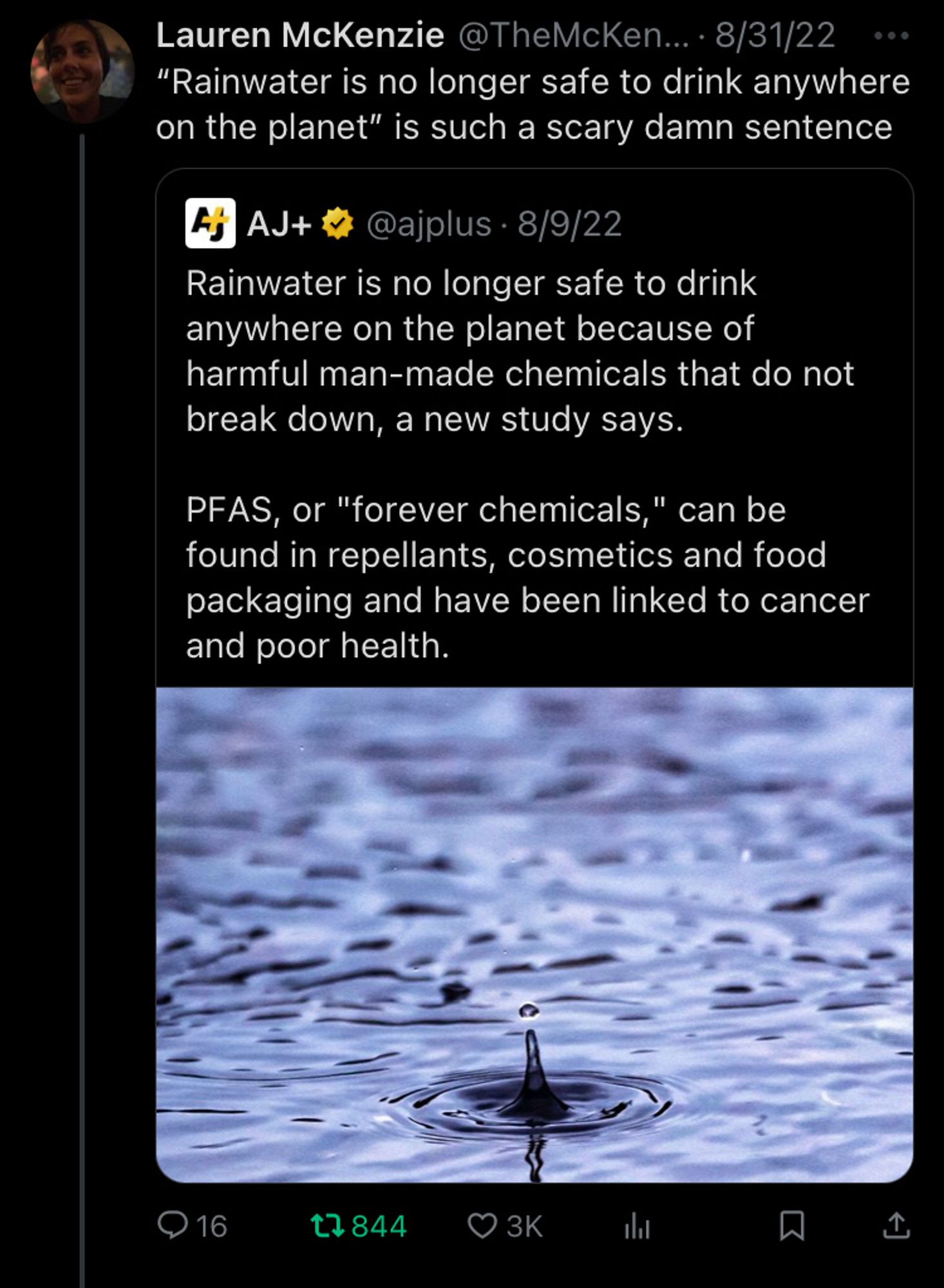 Me quote tweeting the aj plus tweet from 8/9/2022 Rainwater is no longer safe to drink anywhere on the planet because of harmful man-made chemicals that do not break down, a new study says.

PFAS, or "forever chemicals," can be found in repellants, cosmetics and food packaging and have been linked to cancer and poor health. And I say “Rainwater is no longer safe to drink anywhere on the planet” is such a scary damn sentence