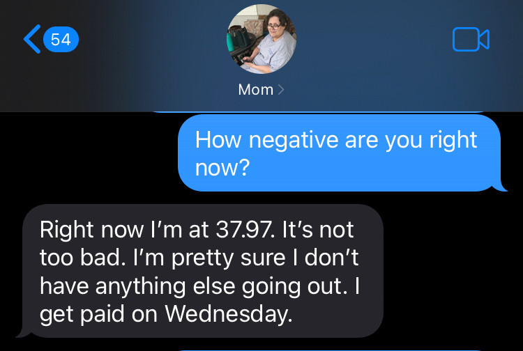 Screenshot of text from me to mom asking her how negative she is and her saying Right now I’m at 37.97. It’s not too bad. I’m pretty sure I don’t have anything else going out. I get paid on Wednesday.