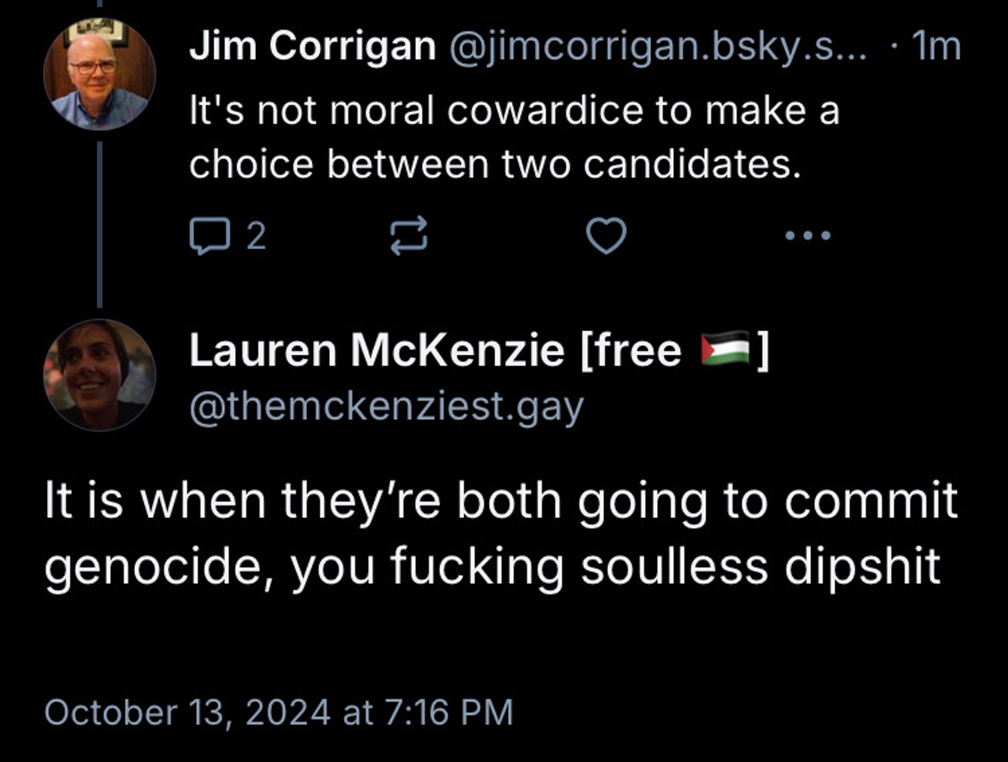 Jim replying again saying it’s not moral cowardice to make a choice between two candidates 

My reply It is when they’re both going to commit genocide, you fucking soulless dipshit