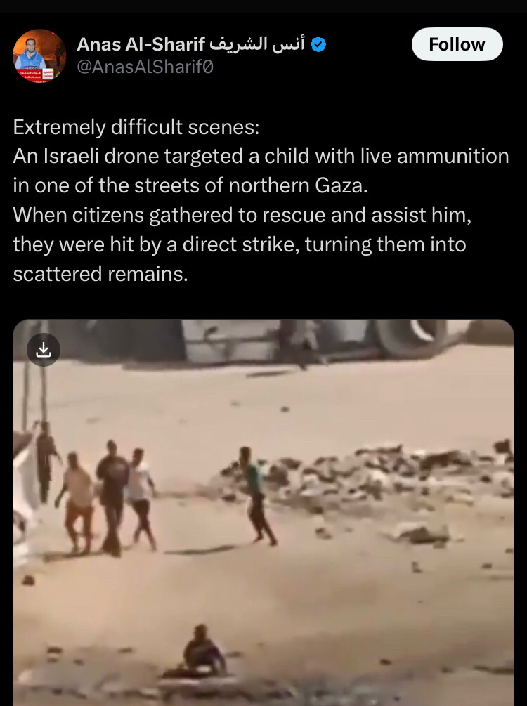 Post from Anas Al-Sharif of the horrific video described: Extremely difficult scenes:
An Israeli drone targeted a child with live ammunition in one of the streets of northern Gaza.
When citizens gathered to rescue and assist him, they were hit by a direct strike, turning them into scattered remains.