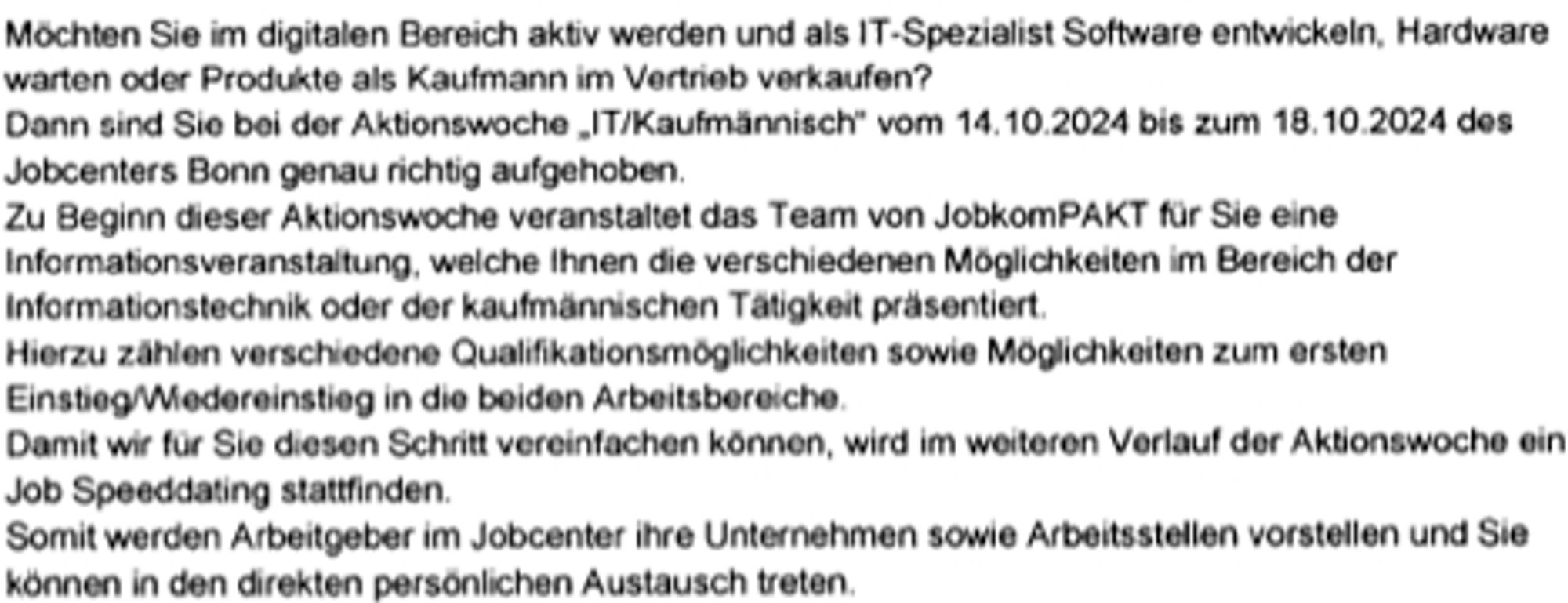 Möchten Sie im digitalen Bereich aktiv werden und als IT-Spezialist Software entwickeln, Hardware
warten oder Produkte als Kaufmann im Vertrieb verkaufen?
Dann sind Sie bei der Aktionswoche „IT/Kaufmännisch“ vom 14.10.2024 bis zum 18.10.2024 des
Jobcenters Bonn genau richtig aufgehoben.
Zu Beginn dieser Aktionswoche veranstaltet das Team von JobkomPAKT für Sie eine
Informationsveranstaltung, welche Ihnen die verschiedenen Möglichkeiten im Bereich der
Informationstechnik oder der kaufmännischen Tätigkeit präsentiert.
Hierzu zählen verschiedene Qualifikationsmöglichkeiten sowie Möglichkeiten zum ersten
Einstieg/Wiedereinstieg in die beiden Arbeitsbereiche.
Damitwir für Sie diesen Schritt vereinfachen können, wird im weiteren Verlauf der Aktionswoche ein
Job Speeddating stattfinden.
Somit werden Arbeitgeber im Jobcenter ihre Unternehmen sowie Arbeitsstellen vorstellen und Sie
können in den direkten persönlichen Austausch treten.