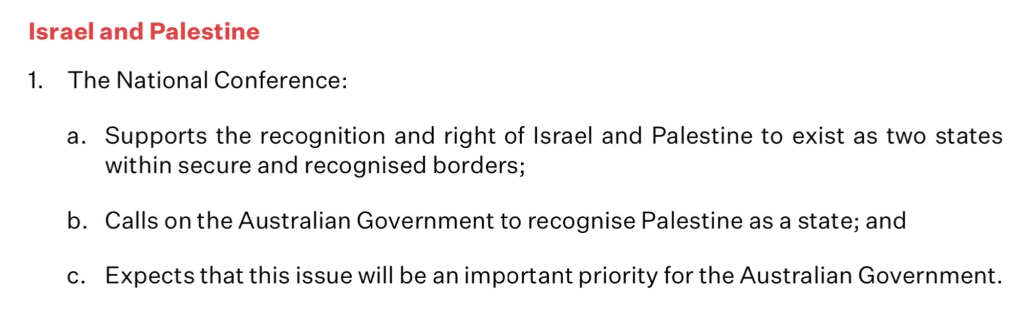 Israel and Palestine 1. The National Conference: a. Supports the recognition and right of Israel and Palestine to exist as two states within secure and recognised borders; b. Calls on the Australian Government to recognise Palestine as a state; and c. Expects that this issue will be an important priority for the Australian Government.