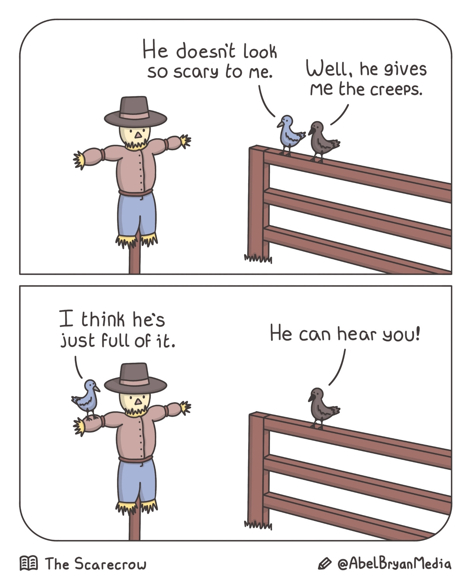 A bluejay and a crow sit and observe a scarecrow.
Bluejay: "He doesn't look so scary to me."
Crow: "Well, he gives me the creeps."
Bluejay: "I think he's just full of it."
Crow: "He can hear you!"