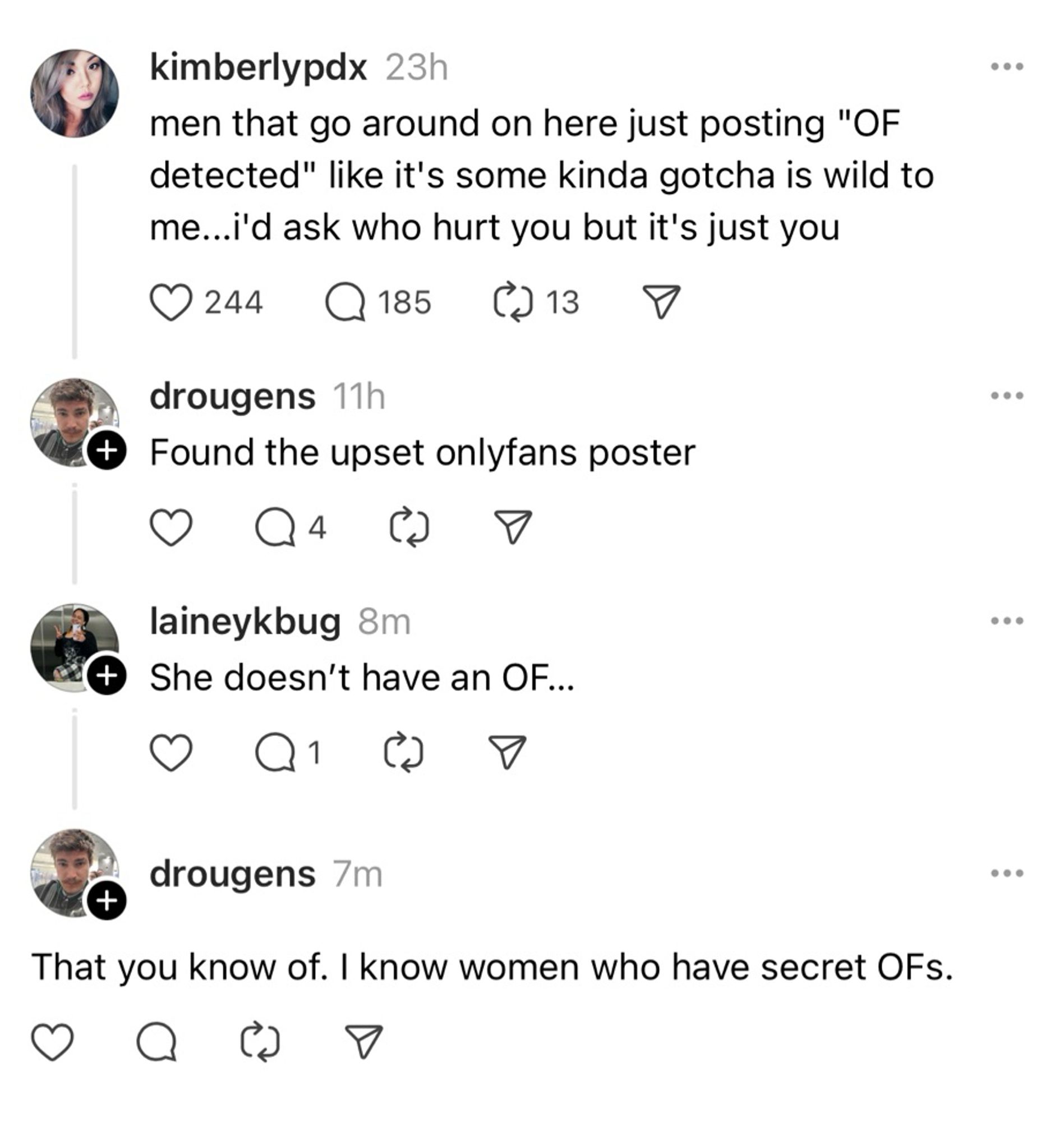 kimberlypdx 23h
men that go around on here just posting "OF detected" like it's some kinda gotcha is wild to me...i'd ask who hurt you but it's just you
0244
C185
C13
drougens 11h
• Found the upset onlyfans poster
laineykbug 8m
+ She doesn't have an OF...
Q1.
•••
drougens 7m
That you know of. I know women who have secret OFs.
...