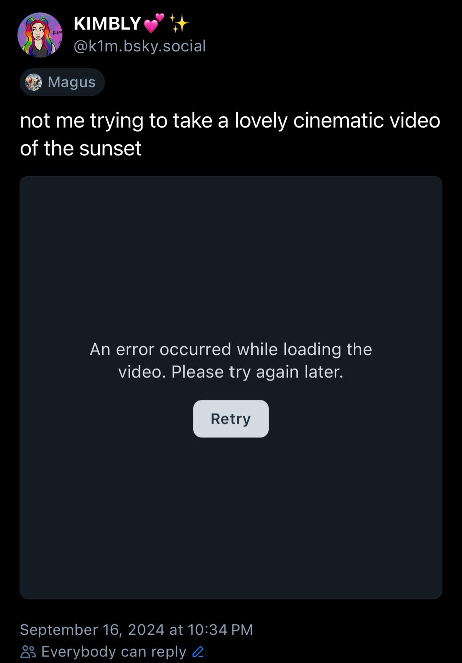 Screenshot of my post you can’t see my video 

KIMBLY
@k1m.bsky.social
Magus
not me trying to take a lovely cinematic video of the sunset
An error occurred while loading the video. Please try again later.
Retry
September 16, 2024 at 10:34 PM
8 Everybody can reply 0