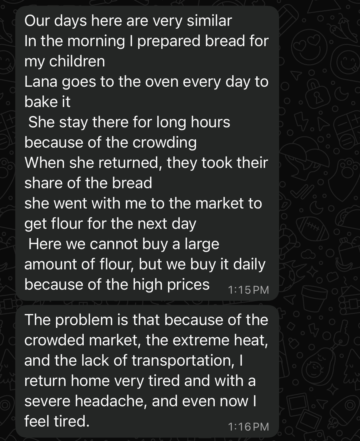 Our days here are very similar In the morning I prepared bread for my children
Lana goes to the oven every day to bake it
She stay there for long hours because of the crowding
When she returned, they took their share of the bread
she went with me to the market to get flour for the next day
Here we cannot buy a large amount of flour, but we buy it daily because of the high prices
1:15 PM
The problem is that because of the crowded market, the extreme heat, and the lack of transportation, I return home very tired and with a severe headache, and even now I feel tired.
1:16 PM