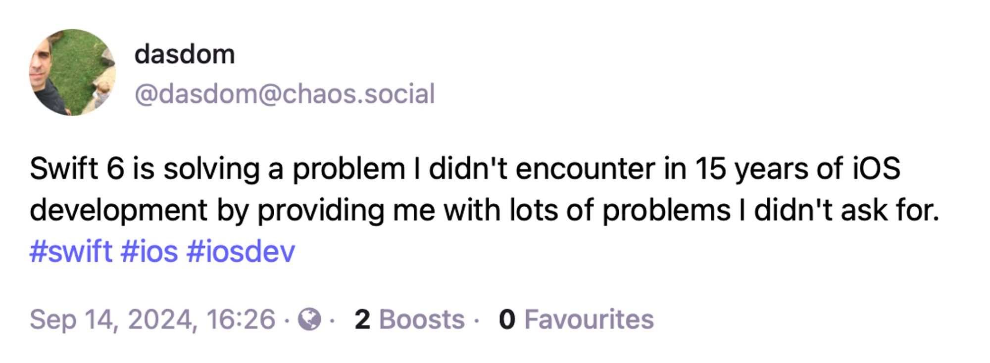 dasdom @dasdom@chaos.social:
Swift 6 is solving a problem I didn't encounter in 15 years of iOS development by providing me with lots of problems I didn't ask for.