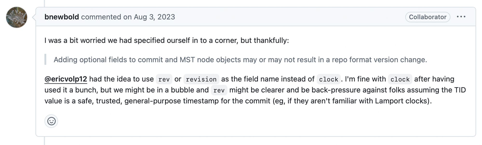 Github comment by b. newbold, August 3 2023:

I was a bit worried we had specified ourself in to a corner, but thankfully:

(quoted:) Adding optional fields to commit and MST node objects may or may not result in a repo format version change.

@ericvolp12 had the idea to use rev or revision as the field name instead of clock. I'm fine with clock after having used it a bunch, but we might be in a bubble and rev might be clearer and be back-pressure against folks assuming the TID value is a safe, trusted, general-purpose timestamp for the commit (eg, if they aren't familiar with Lamport clocks).