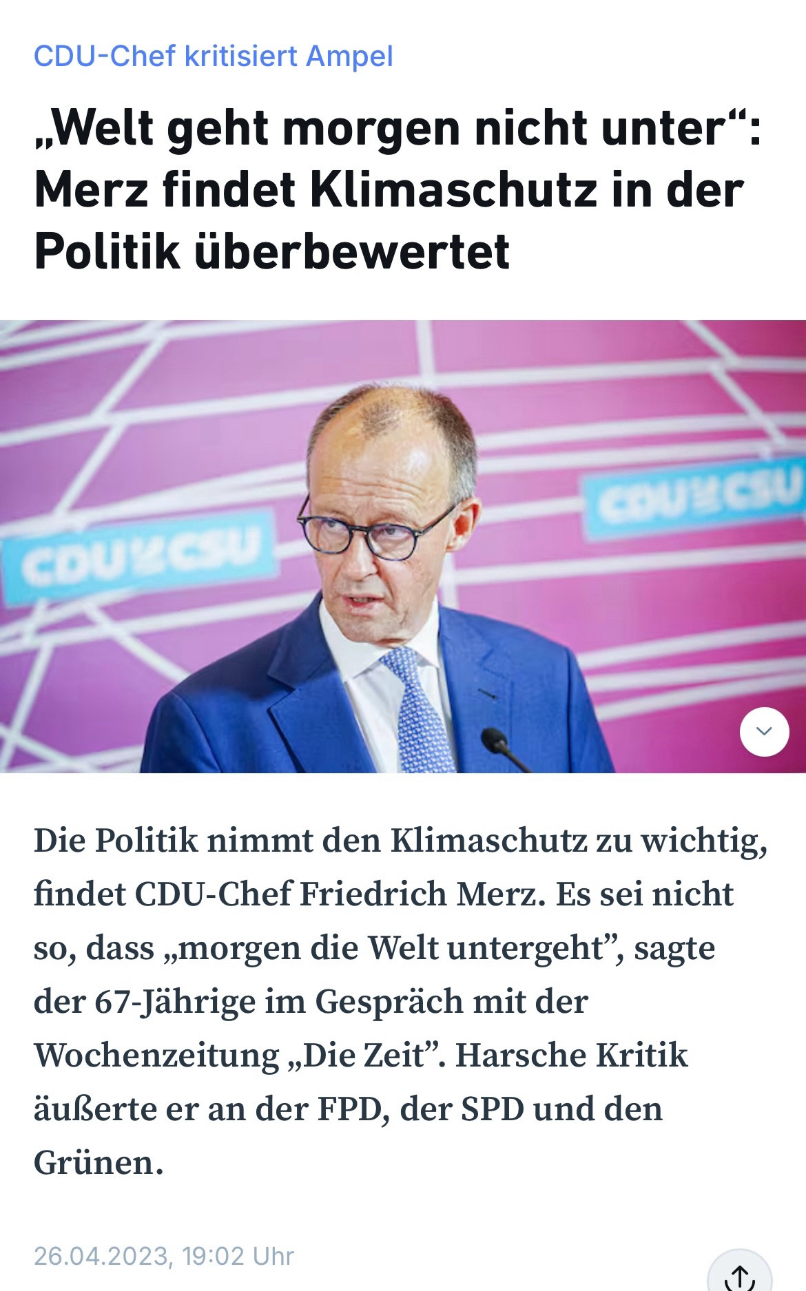 CDU-Chef kritisiert Ampel

„Welt geht morgen nicht unter“: Merz findet Klimaschutz in der Politik überbewertet

Die Politik nimmt den Klimaschutz zu wichtig, findet CDU-Chef Friedrich Merz. Es sei nicht so, dass „morgen die Welt untergeht“, sagte der 67-Jährige im Gespräch mit der Wochenzeitung „Die Zeit“. Harsche Kritik äußerte er an der FPD, der SPD und den Grünen.

26.04.2023, 19:02 Uhr

Bildbeschreibung: Friedrich Merz in einem blauen Anzug und Krawatte, spricht auf einer Veranstaltung der CDU/CSU. Der Hintergrund ist lila mit einem CDU-Logo.